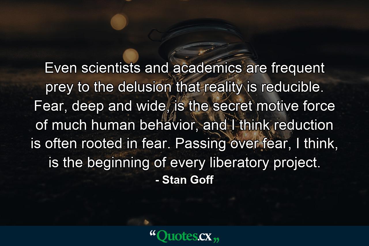 Even scientists and academics are frequent prey to the delusion that reality is reducible. Fear, deep and wide, is the secret motive force of much human behavior, and I think reduction is often rooted in fear. Passing over fear, I think, is the beginning of every liberatory project. - Quote by Stan Goff