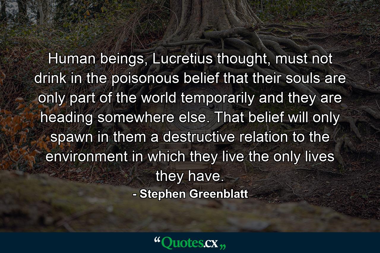 Human beings, Lucretius thought, must not drink in the poisonous belief that their souls are only part of the world temporarily and they are heading somewhere else. That belief will only spawn in them a destructive relation to the environment in which they live the only lives they have. - Quote by Stephen Greenblatt