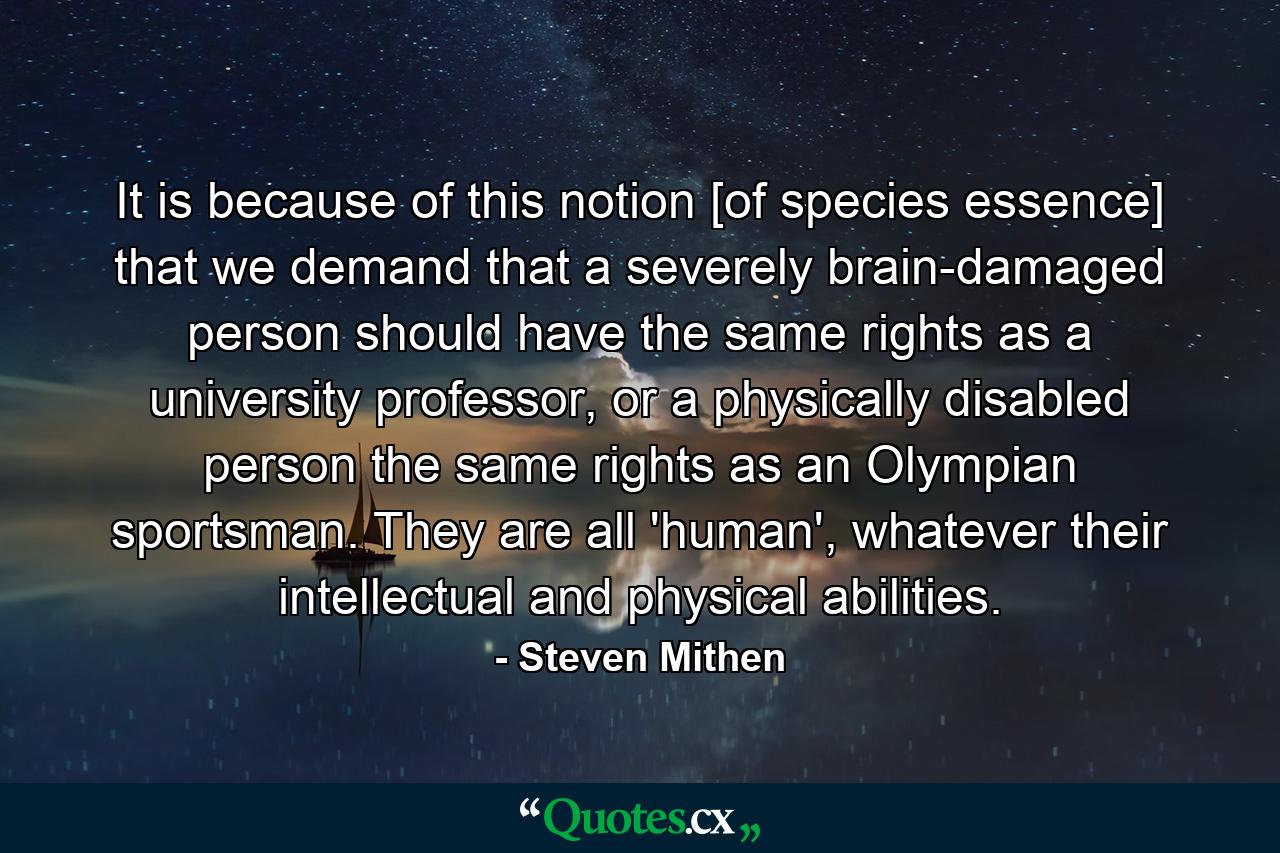 It is because of this notion [of species essence] that we demand that a severely brain-damaged person should have the same rights as a university professor, or a physically disabled person the same rights as an Olympian sportsman. They are all 'human', whatever their intellectual and physical abilities. - Quote by Steven Mithen