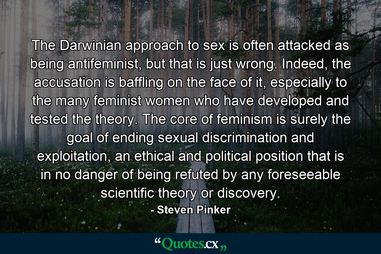 The Darwinian approach to sex is often attacked as being antifeminist, but that is just wrong. Indeed, the accusation is baffling on the face of it, especially to the many feminist women who have developed and tested the theory. The core of feminism is surely the goal of ending sexual discrimination and exploitation, an ethical and political position that is in no danger of being refuted by any foreseeable scientific theory or discovery. - Quote by Steven Pinker