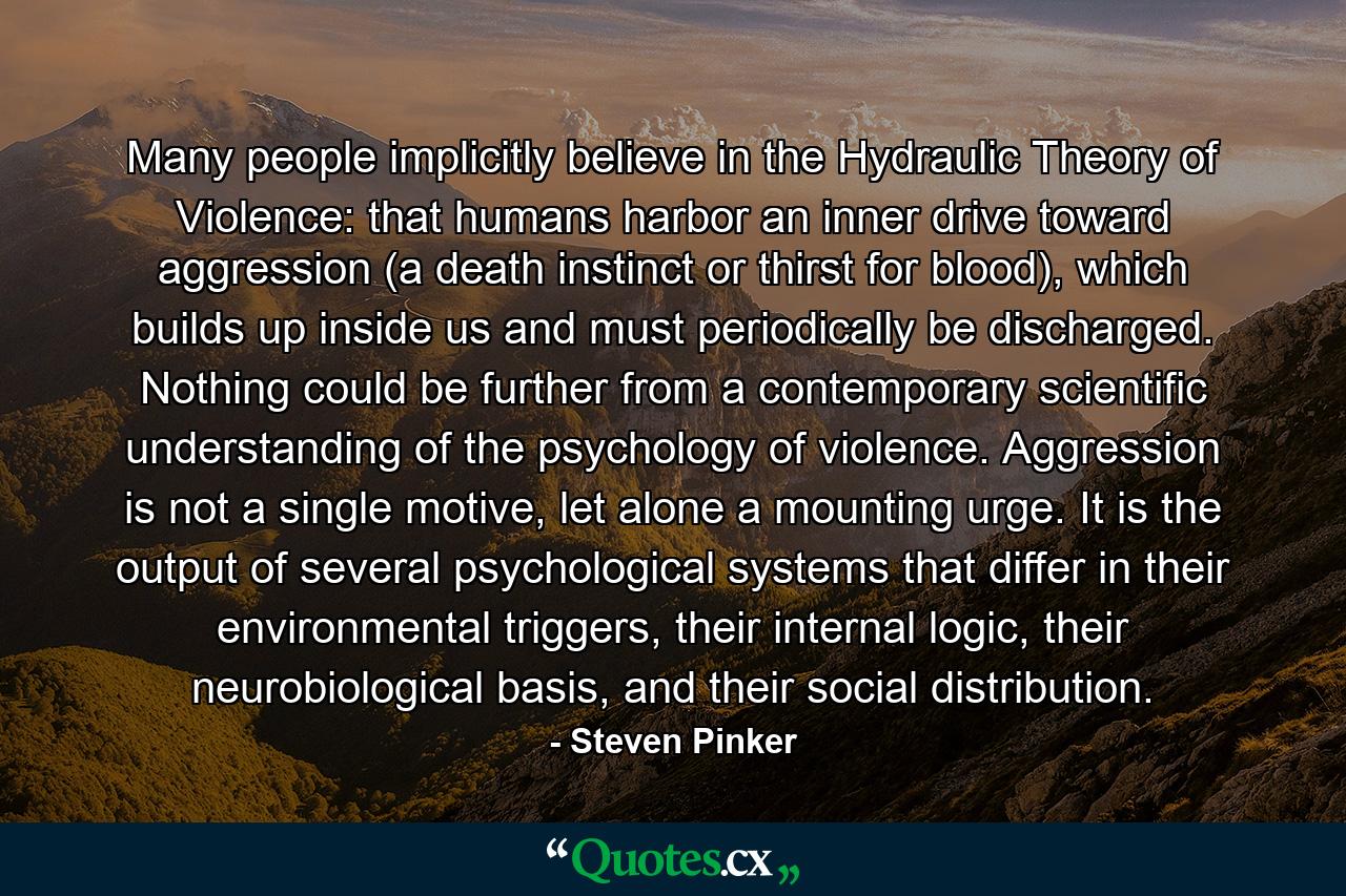 Many people implicitly believe in the Hydraulic Theory of Violence: that humans harbor an inner drive toward aggression (a death instinct or thirst for blood), which builds up inside us and must periodically be discharged. Nothing could be further from a contemporary scientific understanding of the psychology of violence. Aggression is not a single motive, let alone a mounting urge. It is the output of several psychological systems that differ in their environmental triggers, their internal logic, their neurobiological basis, and their social distribution. - Quote by Steven Pinker