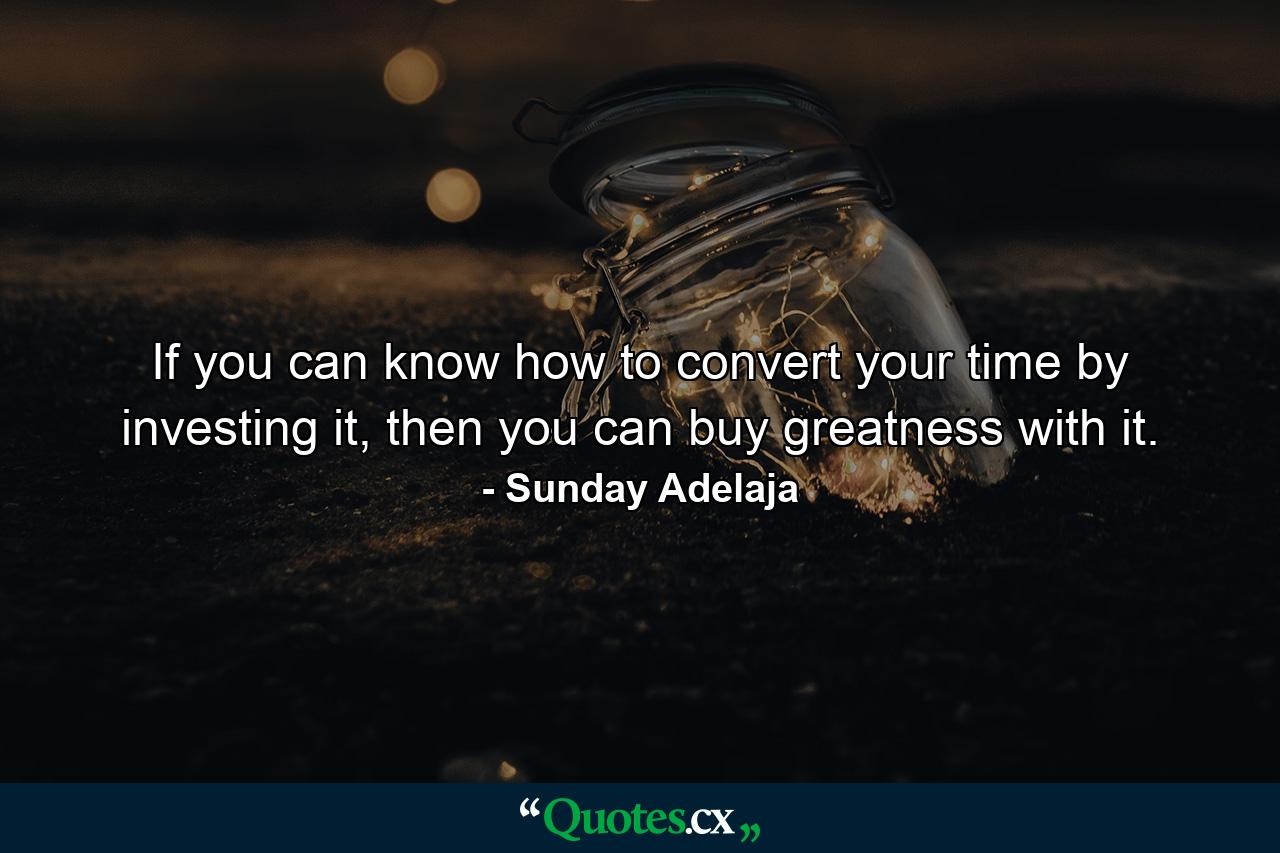 If you can know how to convert your time by investing it, then you can buy greatness with it. - Quote by Sunday Adelaja