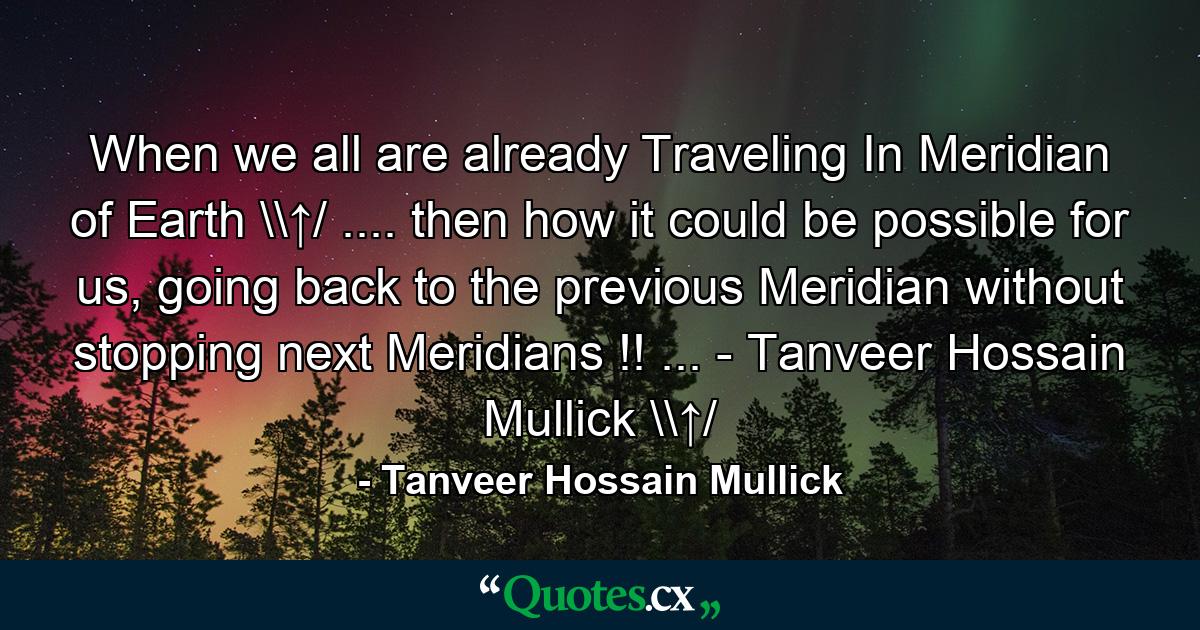 When we all are already Traveling In Meridian of Earth \↑/ .... then how it could be possible for us, going back to the previous Meridian without stopping next Meridians !! ... - Tanveer Hossain Mullick \↑/ - Quote by Tanveer Hossain Mullick