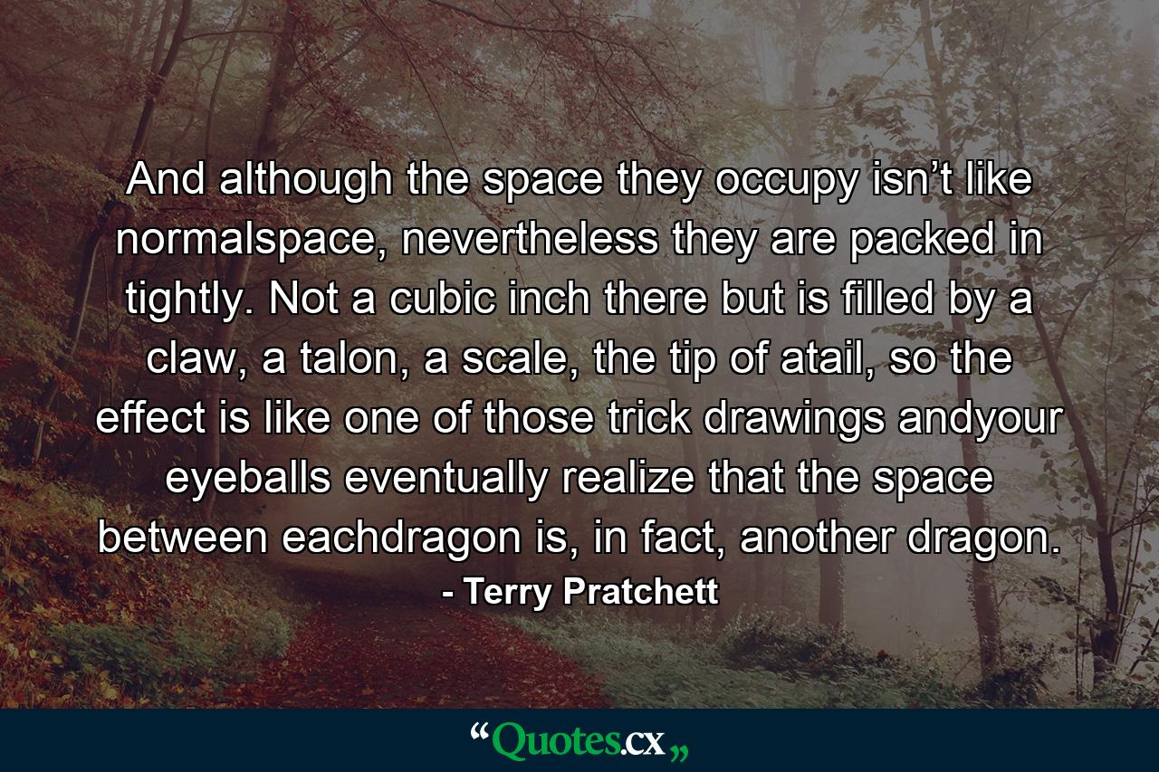 And although the space they occupy isn’t like normalspace, nevertheless they are packed in tightly. Not a cubic inch there but is filled by a claw, a talon, a scale, the tip of atail, so the effect is like one of those trick drawings andyour eyeballs eventually realize that the space between eachdragon is, in fact, another dragon. - Quote by Terry Pratchett