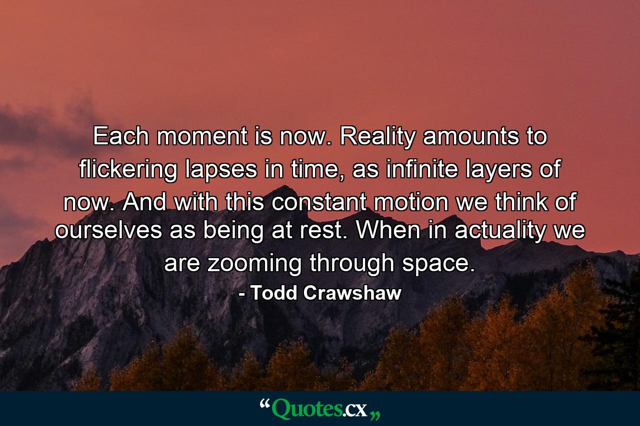 Each moment is now. Reality amounts to flickering lapses in time, as infinite layers of now. And with this constant motion we think of ourselves as being at rest. When in actuality we are zooming through space. - Quote by Todd Crawshaw