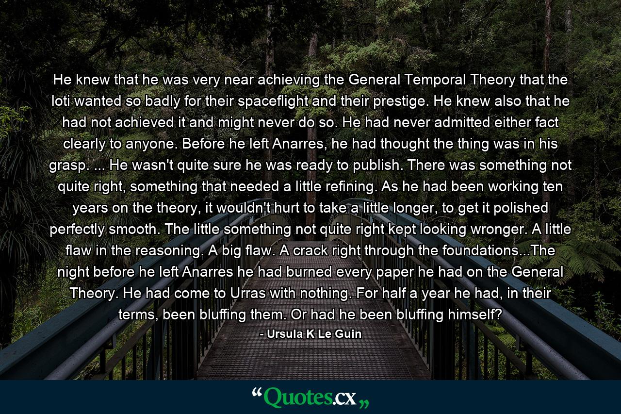 He knew that he was very near achieving the General Temporal Theory that the Ioti wanted so badly for their spaceflight and their prestige. He knew also that he had not achieved it and might never do so. He had never admitted either fact clearly to anyone. Before he left Anarres, he had thought the thing was in his grasp. ... He wasn't quite sure he was ready to publish. There was something not quite right, something that needed a little refining. As he had been working ten years on the theory, it wouldn't hurt to take a little longer, to get it polished perfectly smooth. The little something not quite right kept looking wronger. A little flaw in the reasoning. A big flaw. A crack right through the foundations...The night before he left Anarres he had burned every paper he had on the General Theory. He had come to Urras with nothing. For half a year he had, in their terms, been bluffing them. Or had he been bluffing himself? - Quote by Ursula K Le Guin