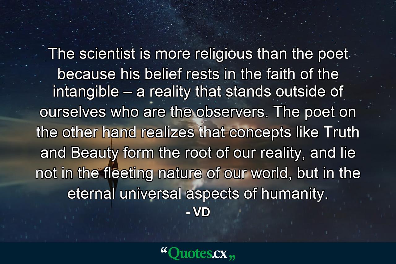 The scientist is more religious than the poet because his belief rests in the faith of the intangible – a reality that stands outside of ourselves who are the observers. The poet on the other hand realizes that concepts like Truth and Beauty form the root of our reality, and lie not in the fleeting nature of our world, but in the eternal universal aspects of humanity. - Quote by VD