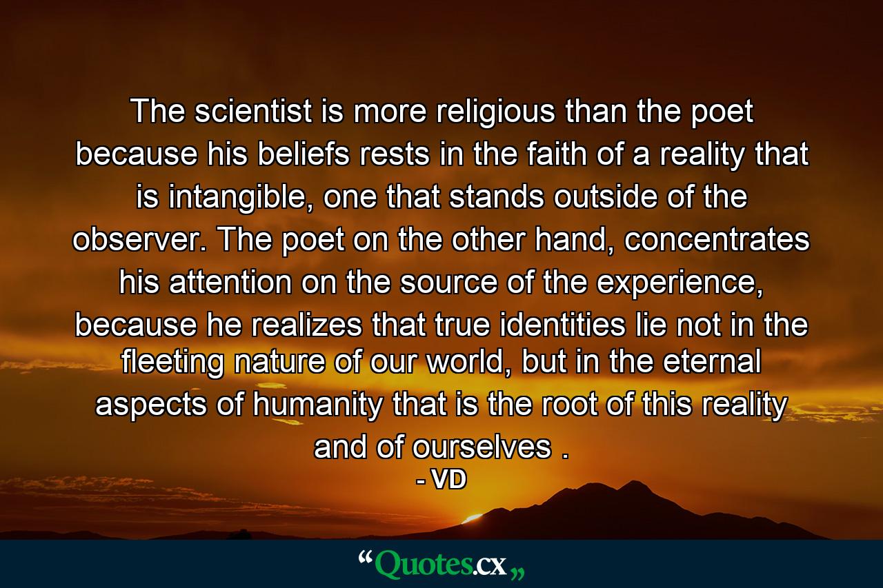 The scientist is more religious than the poet because his beliefs rests in the faith of a reality that is intangible, one that stands outside of the observer. The poet on the other hand, concentrates his attention on the source of the experience, because he realizes that true identities lie not in the fleeting nature of our world, but in the eternal aspects of humanity that is the root of this reality and of ourselves . - Quote by VD