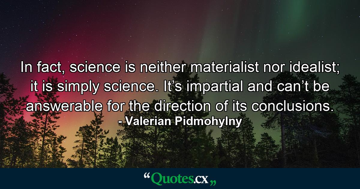 In fact, science is neither materialist nor idealist; it is simply science. It’s impartial and can’t be answerable for the direction of its conclusions. - Quote by Valerian Pidmohylny