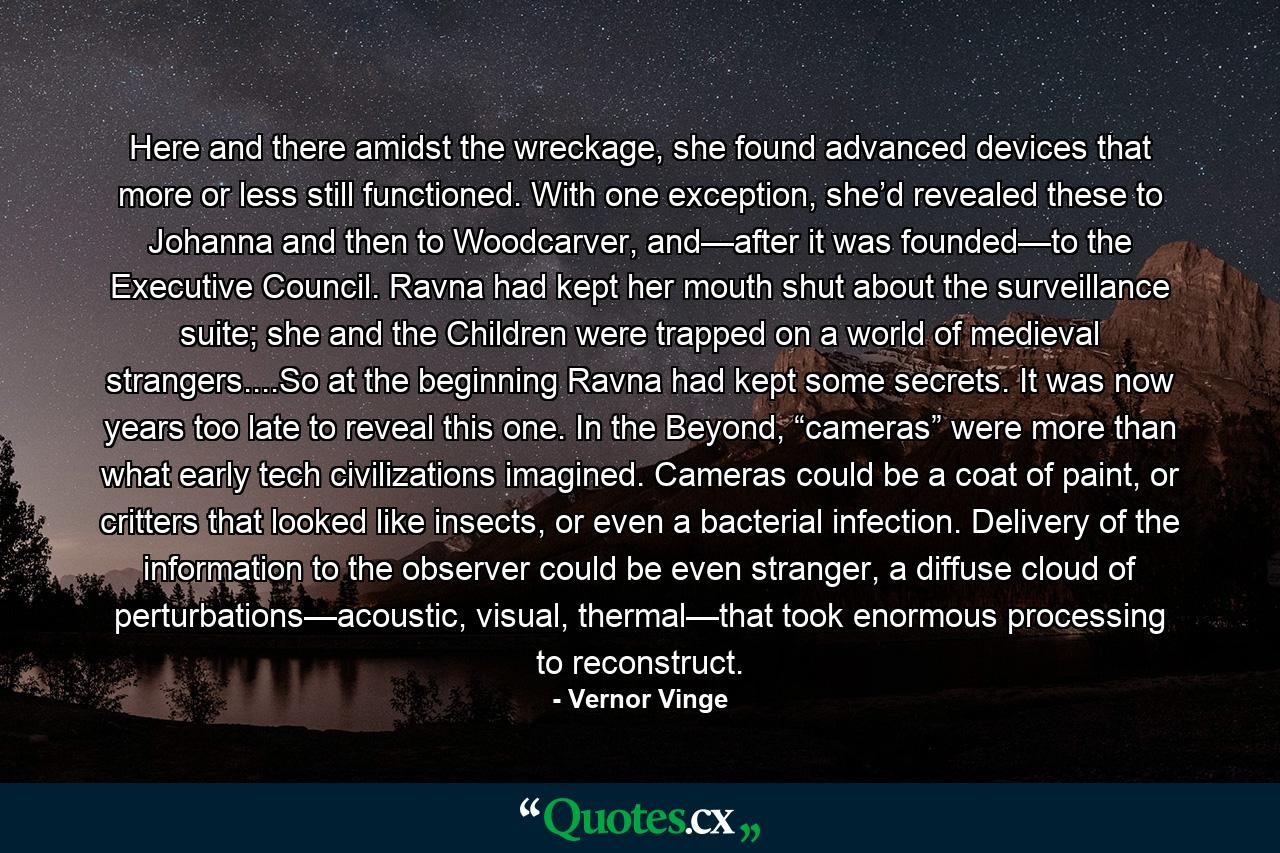 Here and there amidst the wreckage, she found advanced devices that more or less still functioned. With one exception, she’d revealed these to Johanna and then to Woodcarver, and—after it was founded—to the Executive Council. Ravna had kept her mouth shut about the surveillance suite; she and the Children were trapped on a world of medieval strangers....So at the beginning Ravna had kept some secrets. It was now years too late to reveal this one. In the Beyond, “cameras” were more than what early tech civilizations imagined. Cameras could be a coat of paint, or critters that looked like insects, or even a bacterial infection. Delivery of the information to the observer could be even stranger, a diffuse cloud of perturbations—acoustic, visual, thermal—that took enormous processing to reconstruct. - Quote by Vernor Vinge