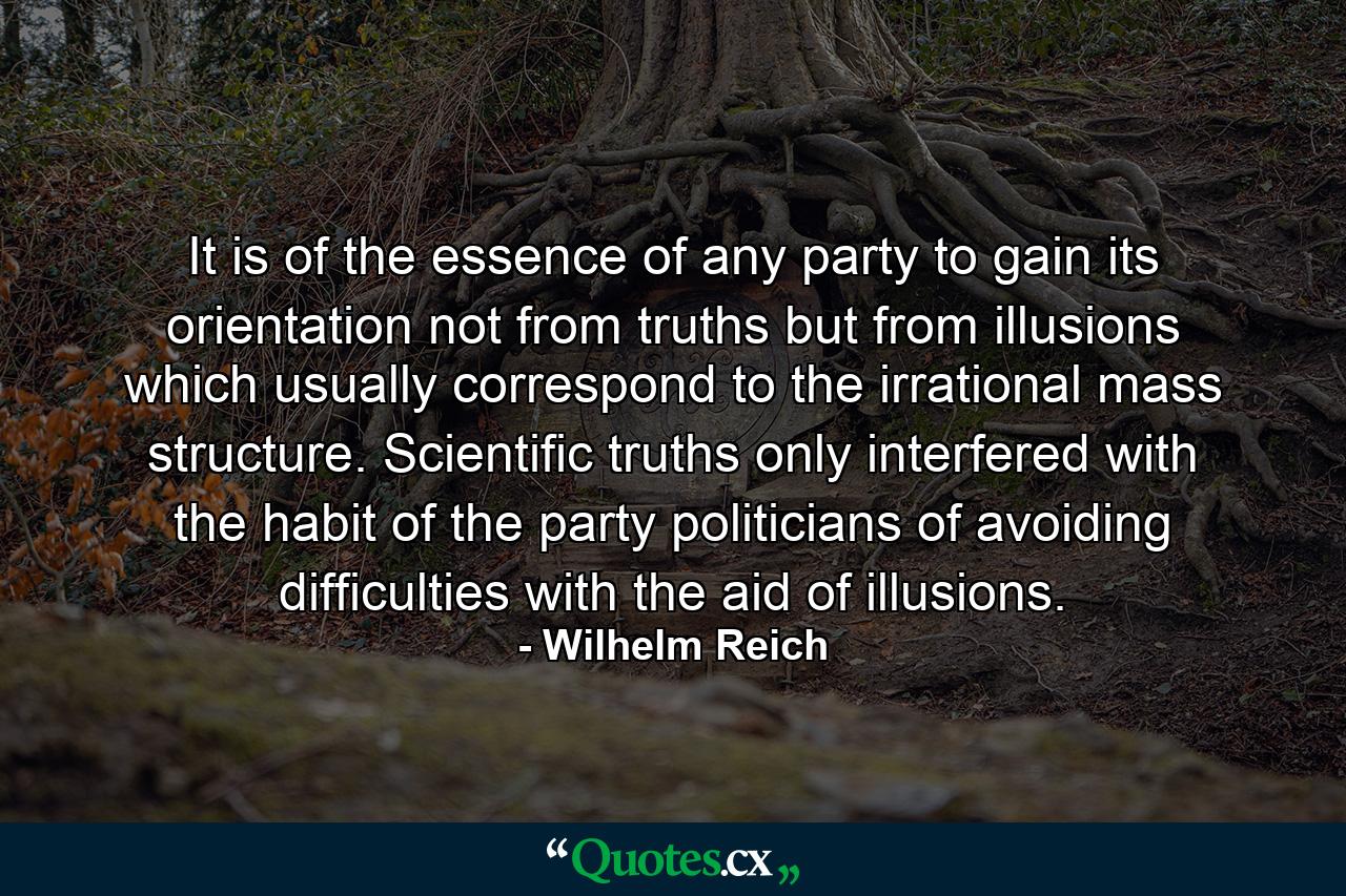 It is of the essence of any party to gain its orientation not from truths but from illusions which usually correspond to the irrational mass structure. Scientific truths only interfered with the habit of the party politicians of avoiding difficulties with the aid of illusions. - Quote by Wilhelm Reich