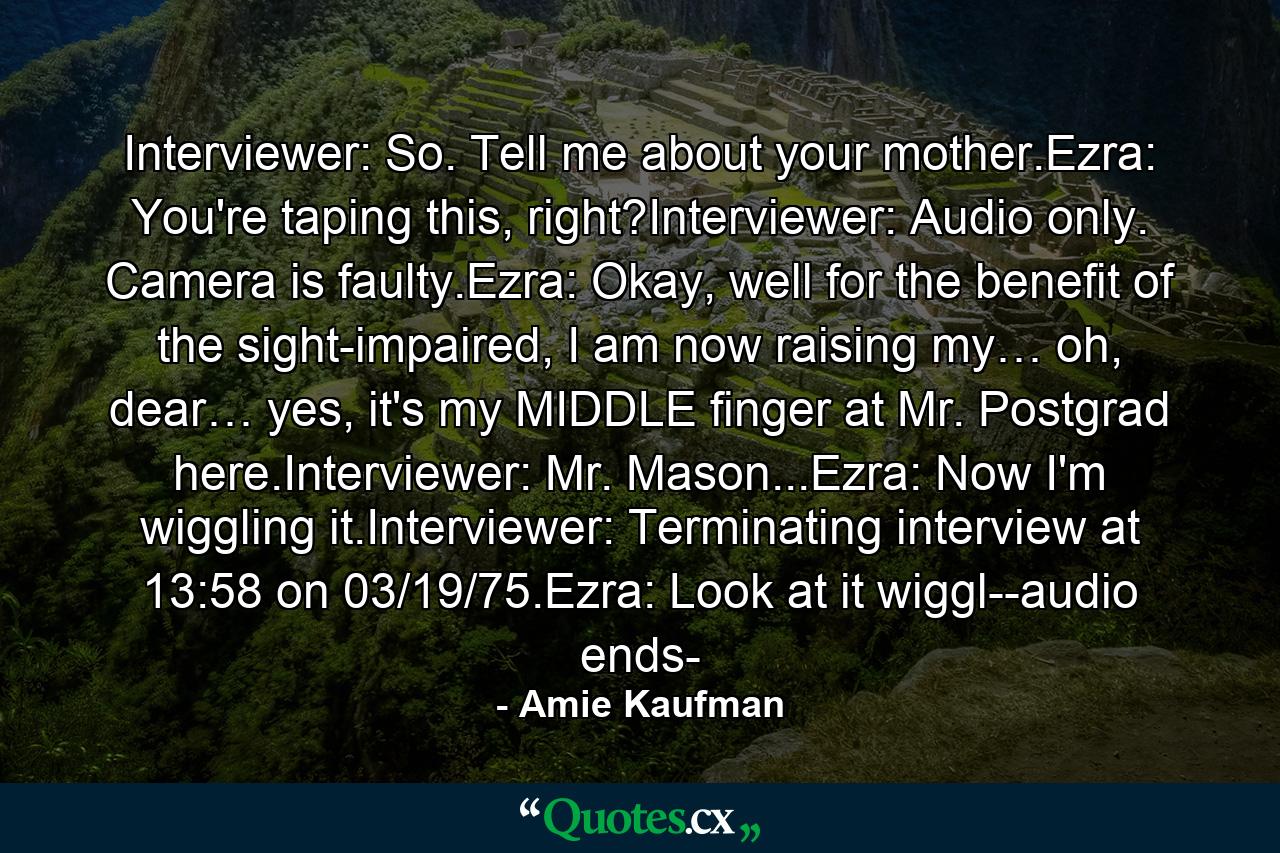 Interviewer: So. Tell me about your mother.Ezra: You're taping this, right?Interviewer: Audio only. Camera is faulty.Ezra: Okay, well for the benefit of the sight-impaired, I am now raising my… oh, dear… yes, it's my MIDDLE finger at Mr. Postgrad here.Interviewer: Mr. Mason...Ezra: Now I'm wiggling it.Interviewer: Terminating interview at 13:58 on 03/19/75.Ezra: Look at it wiggl--audio ends- - Quote by Amie Kaufman