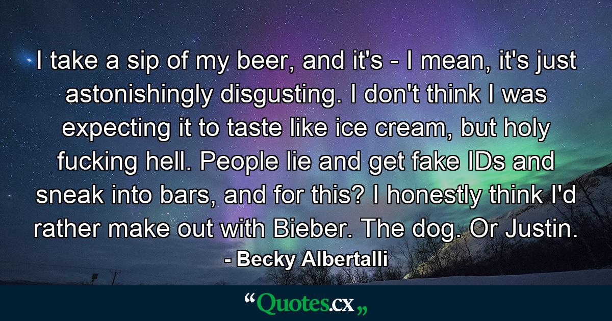 I take a sip of my beer, and it's - I mean, it's just astonishingly disgusting. I don't think I was expecting it to taste like ice cream, but holy fucking hell. People lie and get fake IDs and sneak into bars, and for this? I honestly think I'd rather make out with Bieber. The dog. Or Justin. - Quote by Becky Albertalli