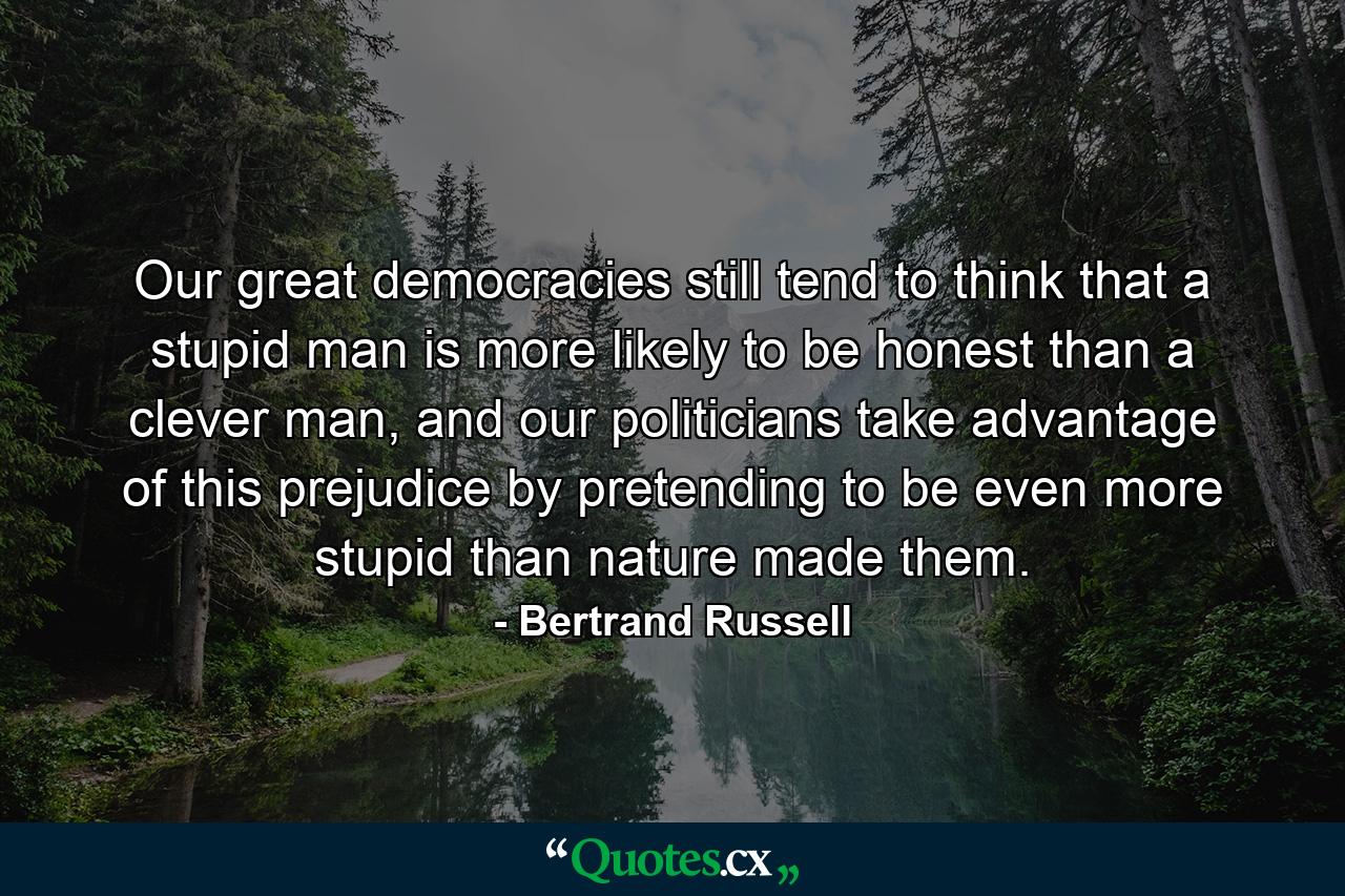 Our great democracies still tend to think that a stupid man is more likely to be honest than a clever man, and our politicians take advantage of this prejudice by pretending to be even more stupid than nature made them. - Quote by Bertrand Russell