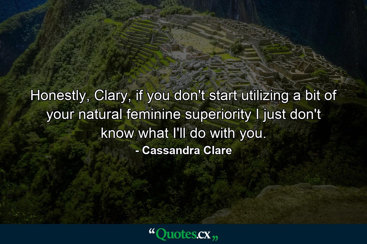 Honestly, Clary, if you don't start utilizing a bit of your natural feminine superiority I just don't know what I'll do with you. - Quote by Cassandra Clare