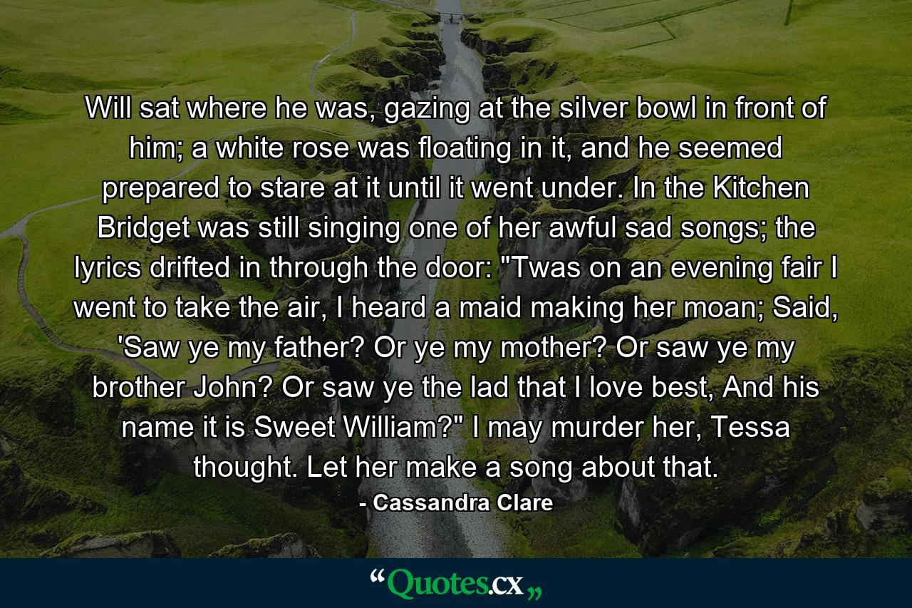 Will sat where he was, gazing at the silver bowl in front of him; a white rose was floating in it, and he seemed prepared to stare at it until it went under. In the Kitchen Bridget was still singing one of her awful sad songs; the lyrics drifted in through the door: 