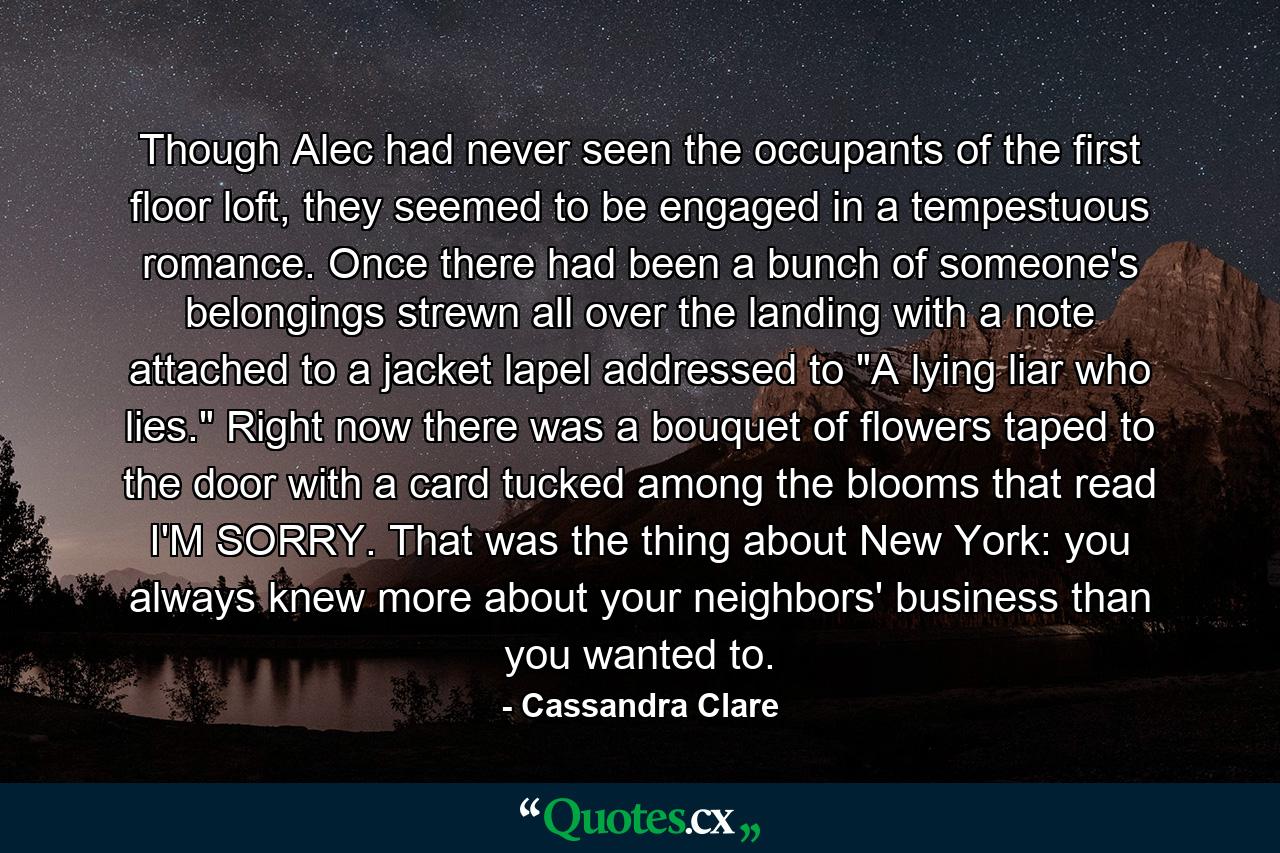 Though Alec had never seen the occupants of the first floor loft, they seemed to be engaged in a tempestuous romance. Once there had been a bunch of someone's belongings strewn all over the landing with a note attached to a jacket lapel addressed to 