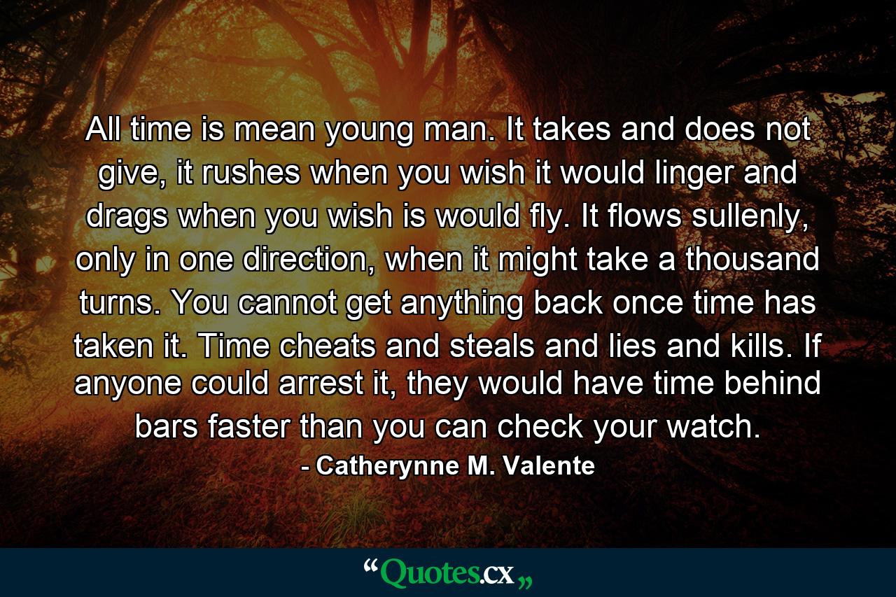 All time is mean young man. It takes and does not give, it rushes when you wish it would linger and drags when you wish is would fly. It flows sullenly, only in one direction, when it might take a thousand turns. You cannot get anything back once time has taken it. Time cheats and steals and lies and kills. If anyone could arrest it, they would have time behind bars faster than you can check your watch. - Quote by Catherynne M. Valente