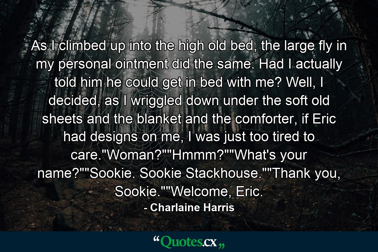 As I climbed up into the high old bed, the large fly in my personal ointment did the same. Had I actually told him he could get in bed with me? Well, I decided, as I wriggled down under the soft old sheets and the blanket and the comforter, if Eric had designs on me, I was just too tired to care.