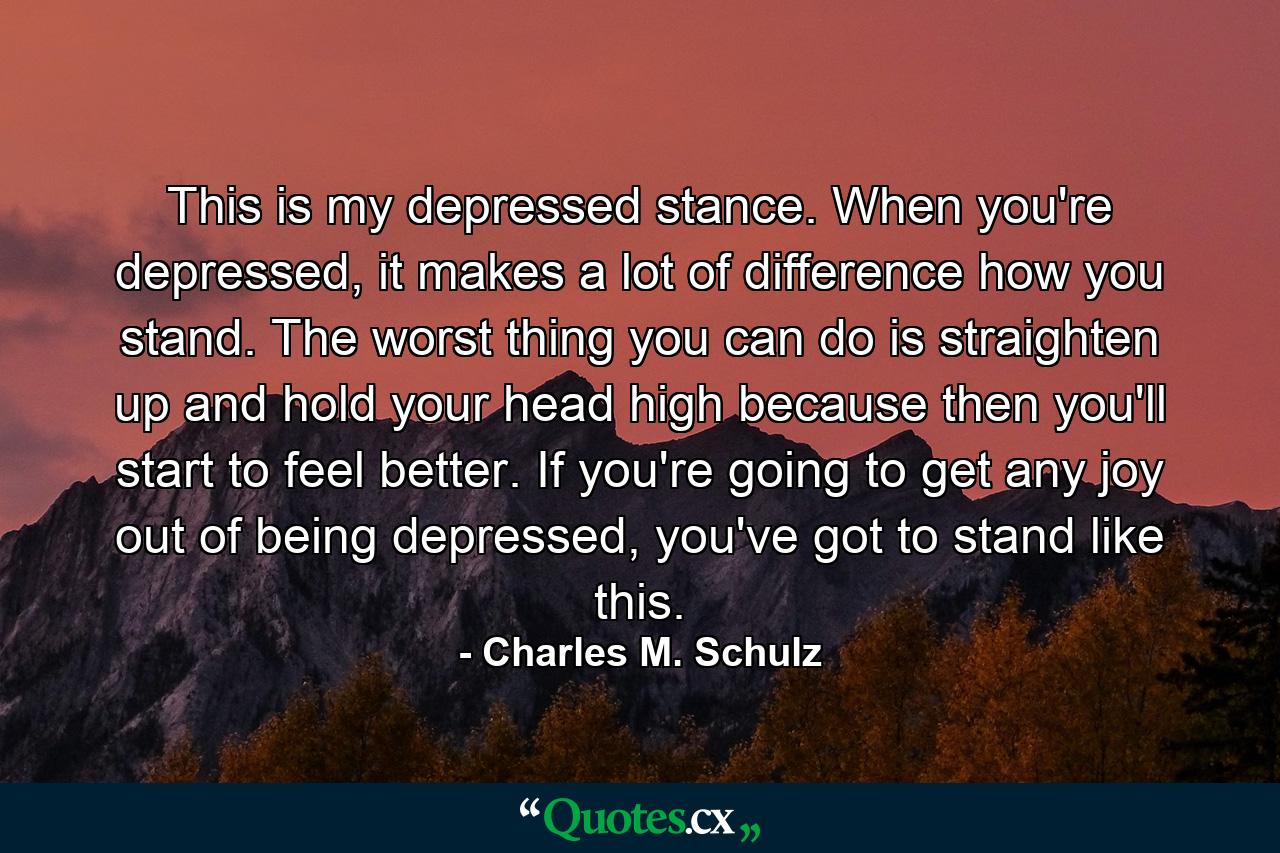 This is my depressed stance. When you're depressed, it makes a lot of difference how you stand. The worst thing you can do is straighten up and hold your head high because then you'll start to feel better. If you're going to get any joy out of being depressed, you've got to stand like this. - Quote by Charles M. Schulz