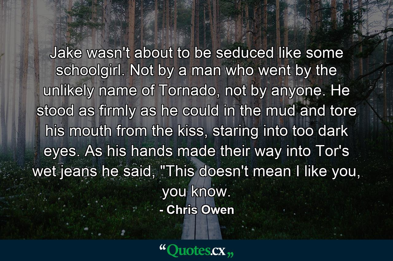 Jake wasn't about to be seduced like some schoolgirl. Not by a man who went by the unlikely name of Tornado, not by anyone. He stood as firmly as he could in the mud and tore his mouth from the kiss, staring into too dark eyes. As his hands made their way into Tor's wet jeans he said, 