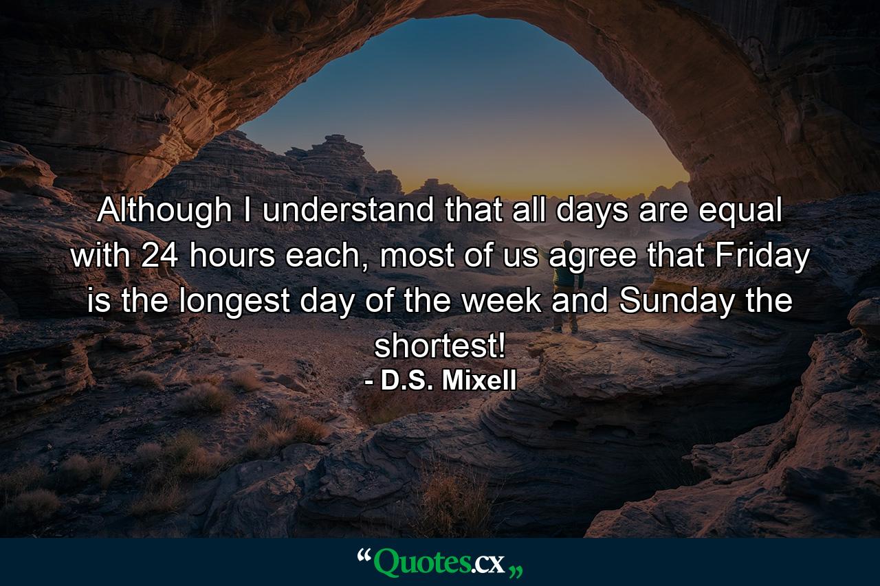 Although I understand that all days are equal with 24 hours each, most of us agree that Friday is the longest day of the week and Sunday the shortest! - Quote by D.S. Mixell