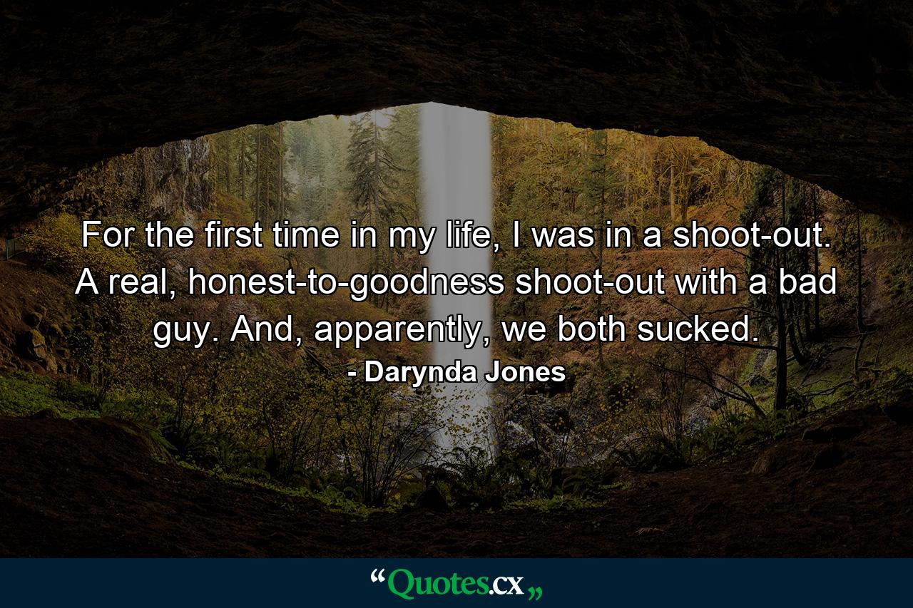 For the first time in my life, I was in a shoot-out. A real, honest-to-goodness shoot-out with a bad guy. And, apparently, we both sucked. - Quote by Darynda Jones