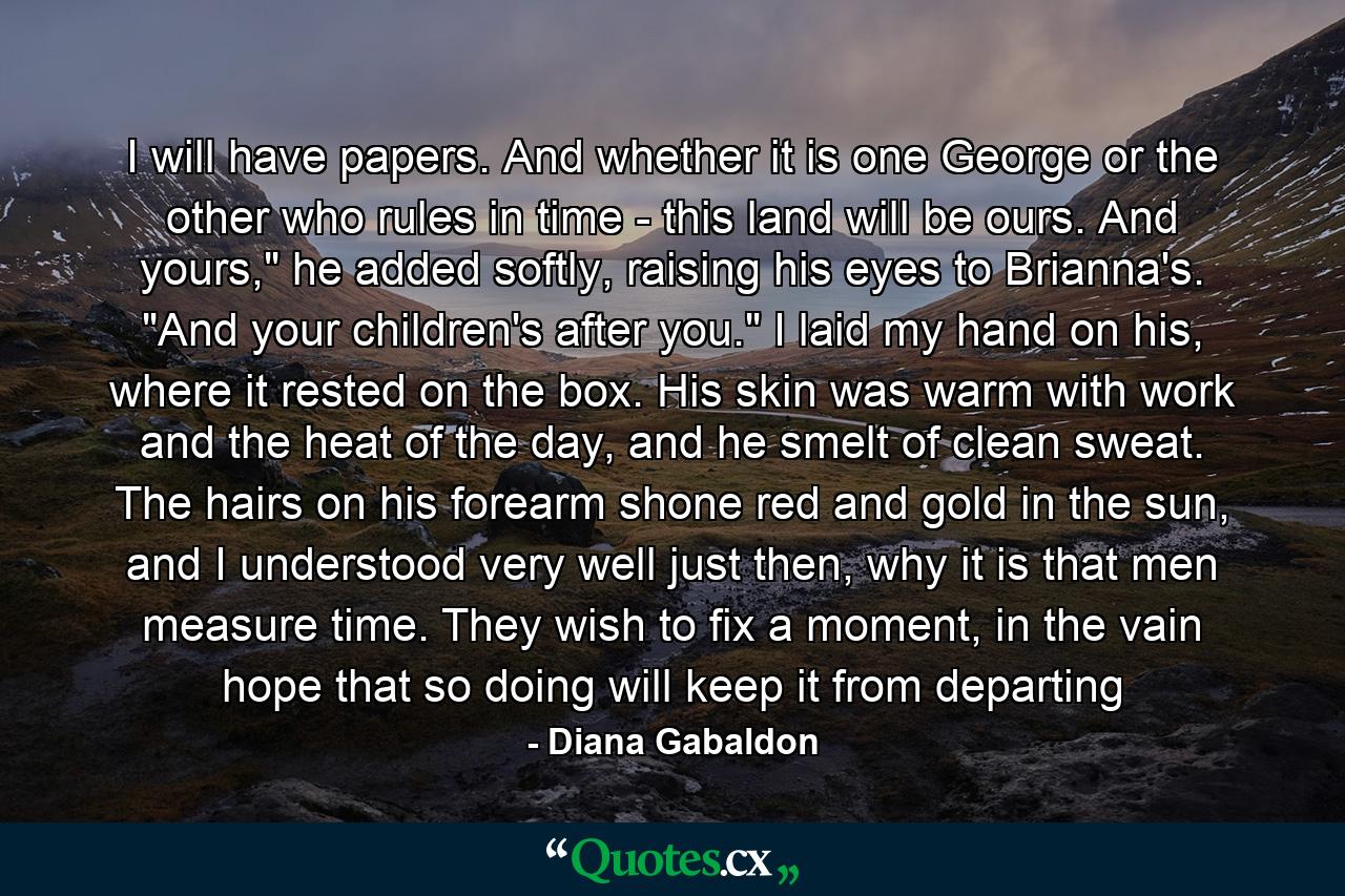 I will have papers. And whether it is one George or the other who rules in time - this land will be ours. And yours,