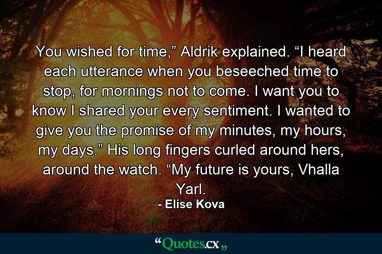 You wished for time,” Aldrik explained. “I heard each utterance when you beseeched time to stop, for mornings not to come. I want you to know I shared your every sentiment. I wanted to give you the promise of my minutes, my hours, my days.” His long fingers curled around hers, around the watch. “My future is yours, Vhalla Yarl. - Quote by Elise Kova