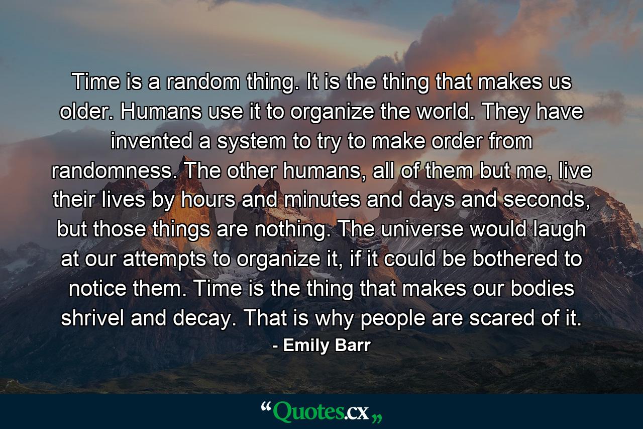 Time is a random thing. It is the thing that makes us older. Humans use it to organize the world. They have invented a system to try to make order from randomness. The other humans, all of them but me, live their lives by hours and minutes and days and seconds, but those things are nothing. The universe would laugh at our attempts to organize it, if it could be bothered to notice them. Time is the thing that makes our bodies shrivel and decay. That is why people are scared of it. - Quote by Emily Barr