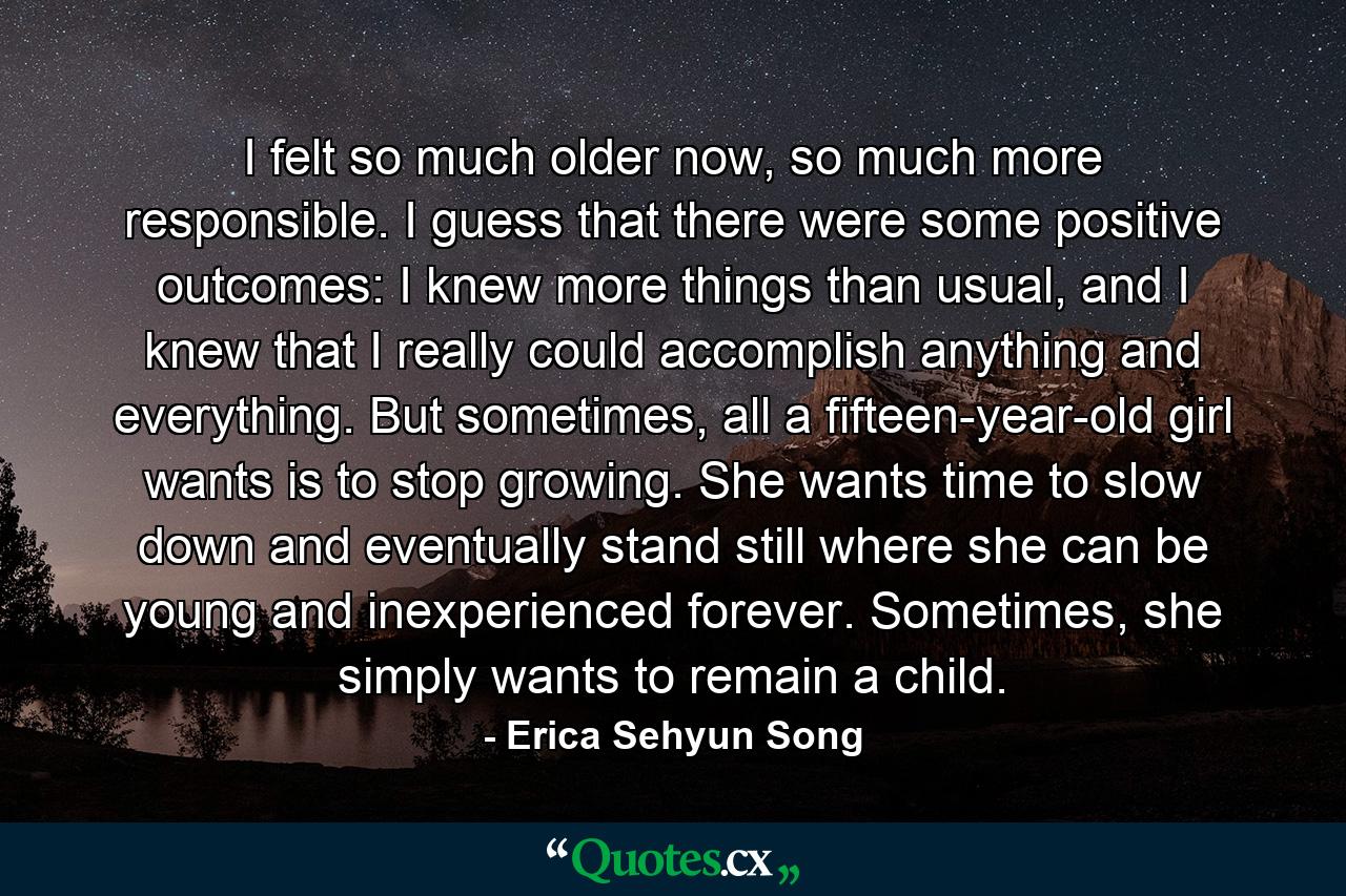 I felt so much older now, so much more responsible. I guess that there were some positive outcomes: I knew more things than usual, and I knew that I really could accomplish anything and everything. But sometimes, all a fifteen-year-old girl wants is to stop growing. She wants time to slow down and eventually stand still where she can be young and inexperienced forever. Sometimes, she simply wants to remain a child. - Quote by Erica Sehyun Song