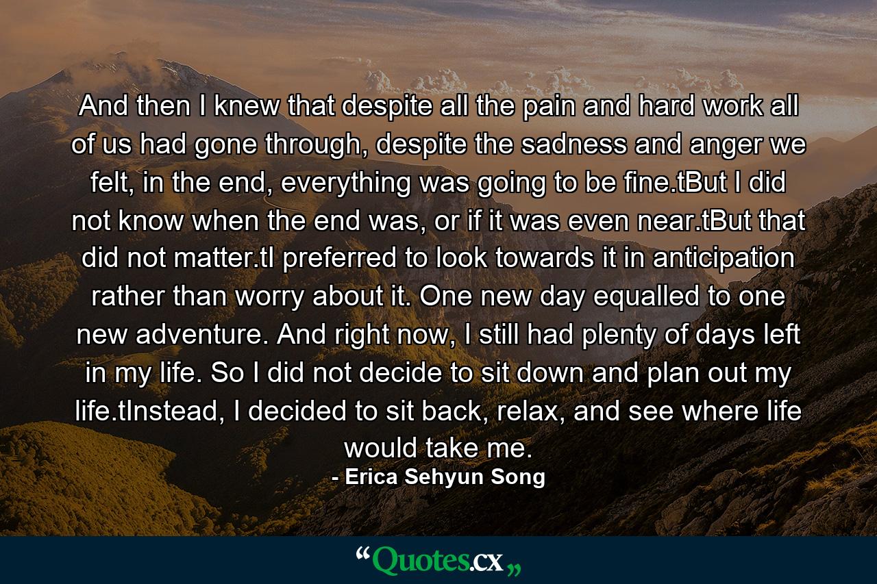 And then I knew that despite all the pain and hard work all of us had gone through, despite the sadness and anger we felt, in the end, everything was going to be fine.tBut I did not know when the end was, or if it was even near.tBut that did not matter.tI preferred to look towards it in anticipation rather than worry about it. One new day equalled to one new adventure. And right now, I still had plenty of days left in my life. So I did not decide to sit down and plan out my life.tInstead, I decided to sit back, relax, and see where life would take me. - Quote by Erica Sehyun Song