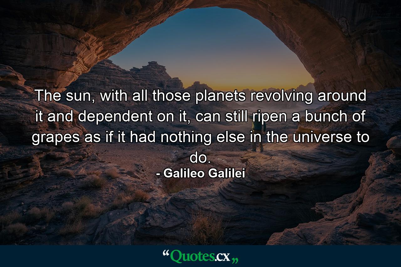 The sun, with all those planets revolving around it and dependent on it, can still ripen a bunch of grapes as if it had nothing else in the universe to do. - Quote by Galileo Galilei