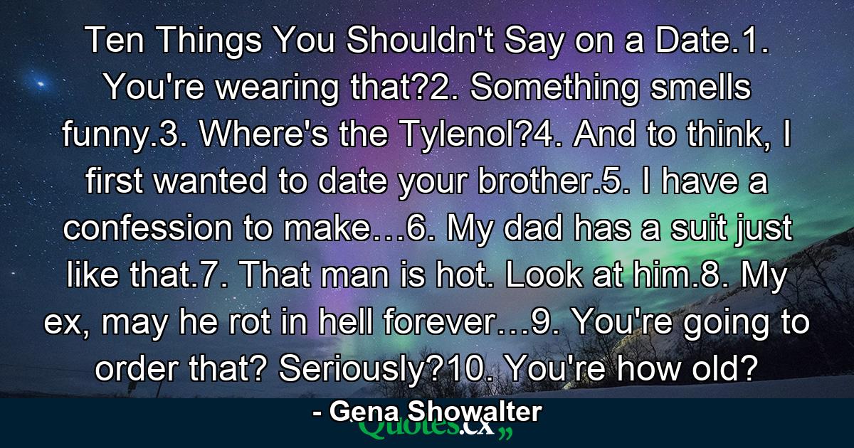 Ten Things You Shouldn't Say on a Date.1. You're wearing that?2. Something smells funny.3. Where's the Tylenol?4. And to think, I first wanted to date your brother.5. I have a confession to make…6. My dad has a suit just like that.7. That man is hot. Look at him.8. My ex, may he rot in hell forever…9. You're going to order that? Seriously?10. You're how old? - Quote by Gena Showalter