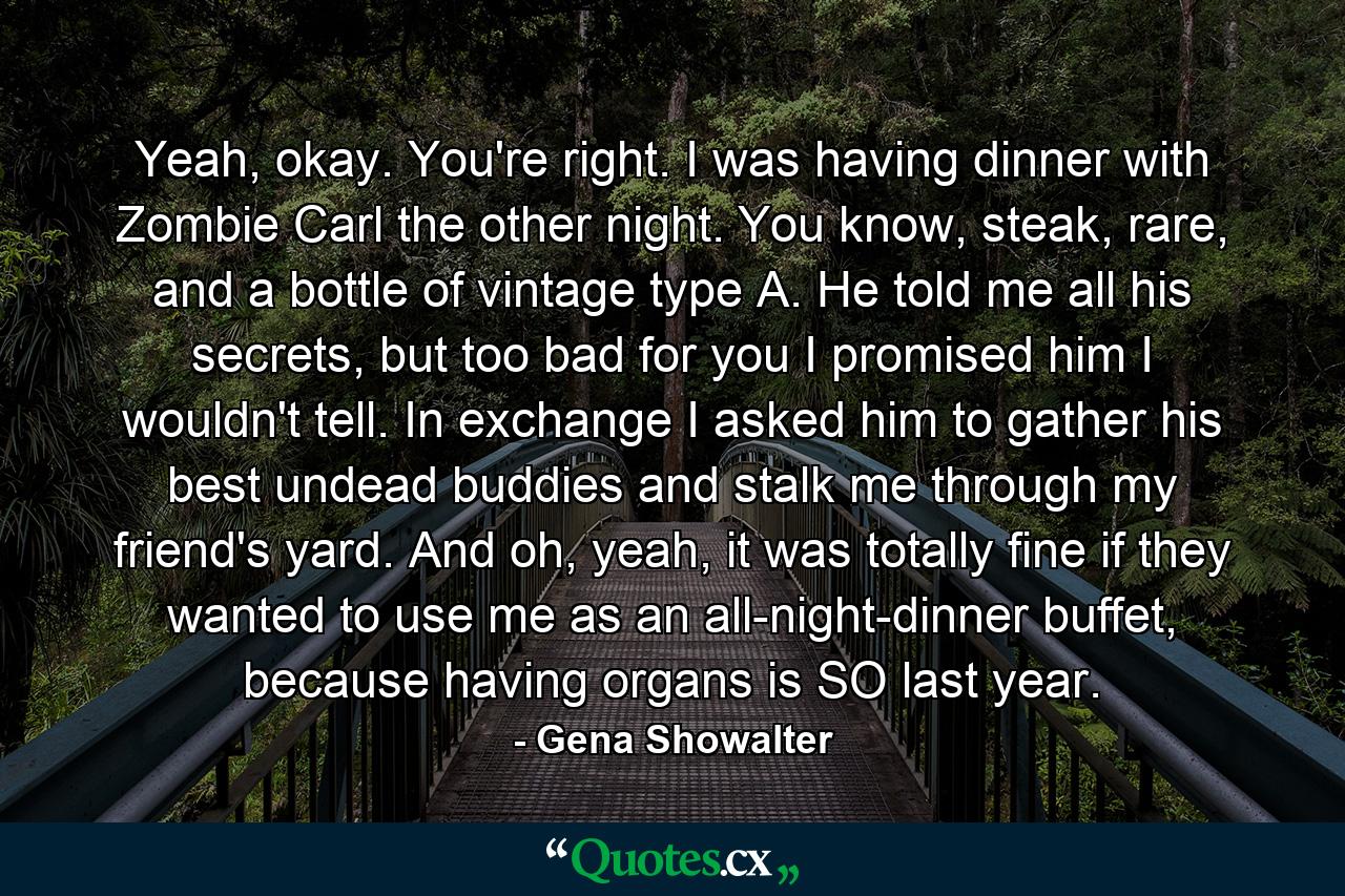 Yeah, okay. You're right. I was having dinner with Zombie Carl the other night. You know, steak, rare, and a bottle of vintage type A. He told me all his secrets, but too bad for you I promised him I wouldn't tell. In exchange I asked him to gather his best undead buddies and stalk me through my friend's yard. And oh, yeah, it was totally fine if they wanted to use me as an all-night-dinner buffet, because having organs is SO last year. - Quote by Gena Showalter