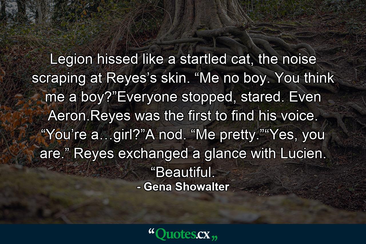 Legion hissed like a startled cat, the noise scraping at Reyes’s skin. “Me no boy. You think me a boy?”Everyone stopped, stared. Even Aeron.Reyes was the first to find his voice. “You’re a…girl?”A nod. “Me pretty.”“Yes, you are.” Reyes exchanged a glance with Lucien. “Beautiful. - Quote by Gena Showalter