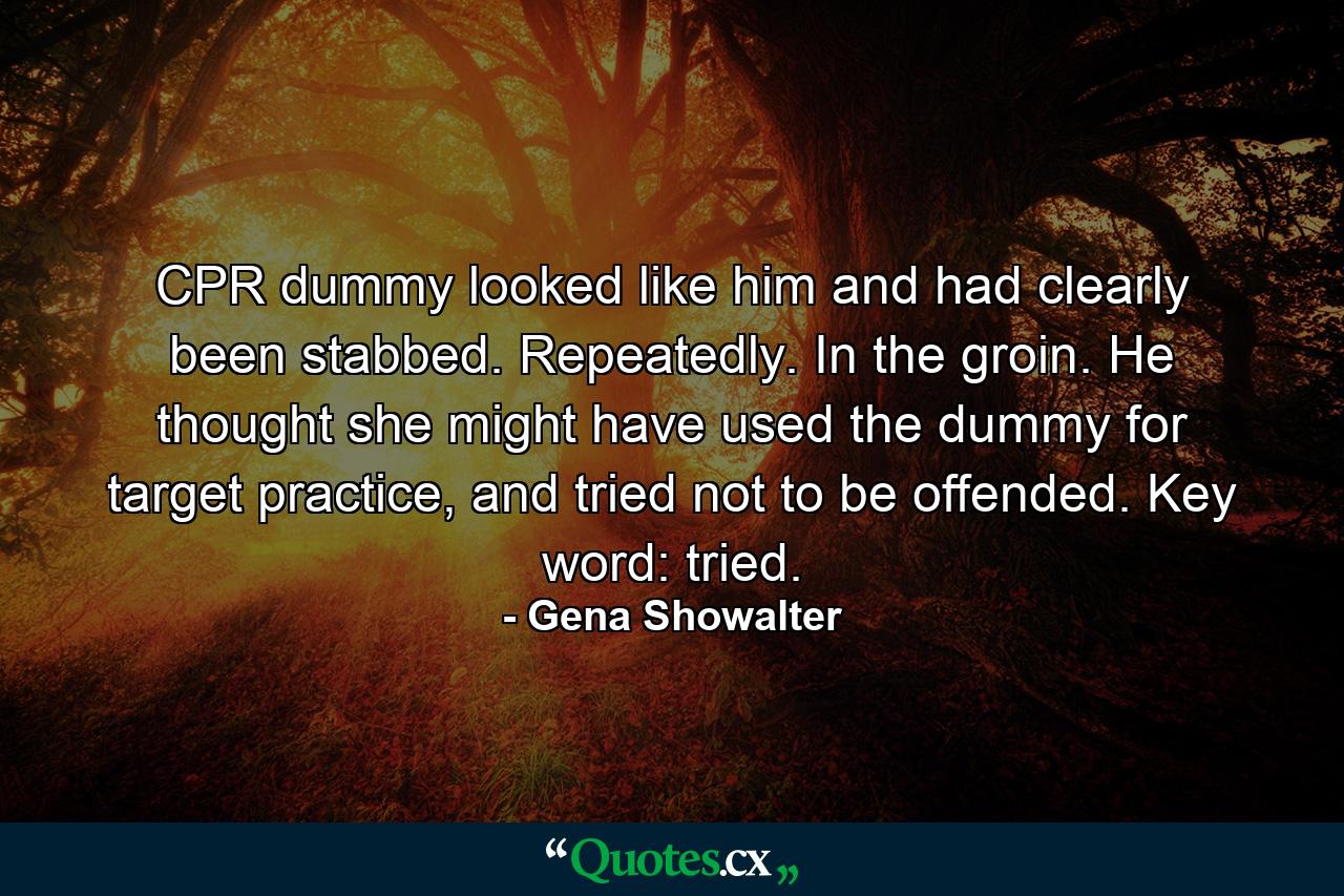 CPR dummy looked like him and had clearly been stabbed. Repeatedly. In the groin. He thought she might have used the dummy for target practice, and tried not to be offended. Key word: tried. - Quote by Gena Showalter
