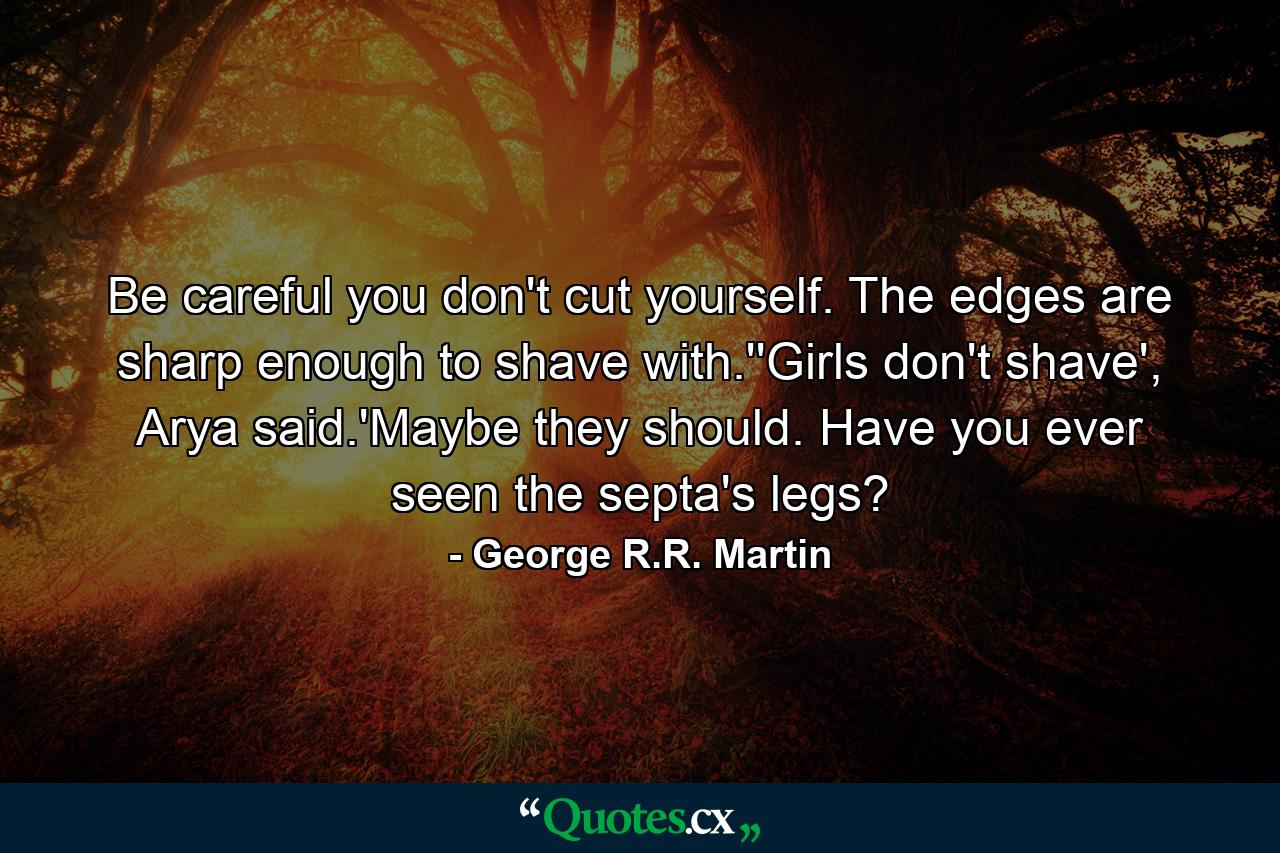 Be careful you don't cut yourself. The edges are sharp enough to shave with.''Girls don't shave', Arya said.'Maybe they should. Have you ever seen the septa's legs? - Quote by George R.R. Martin