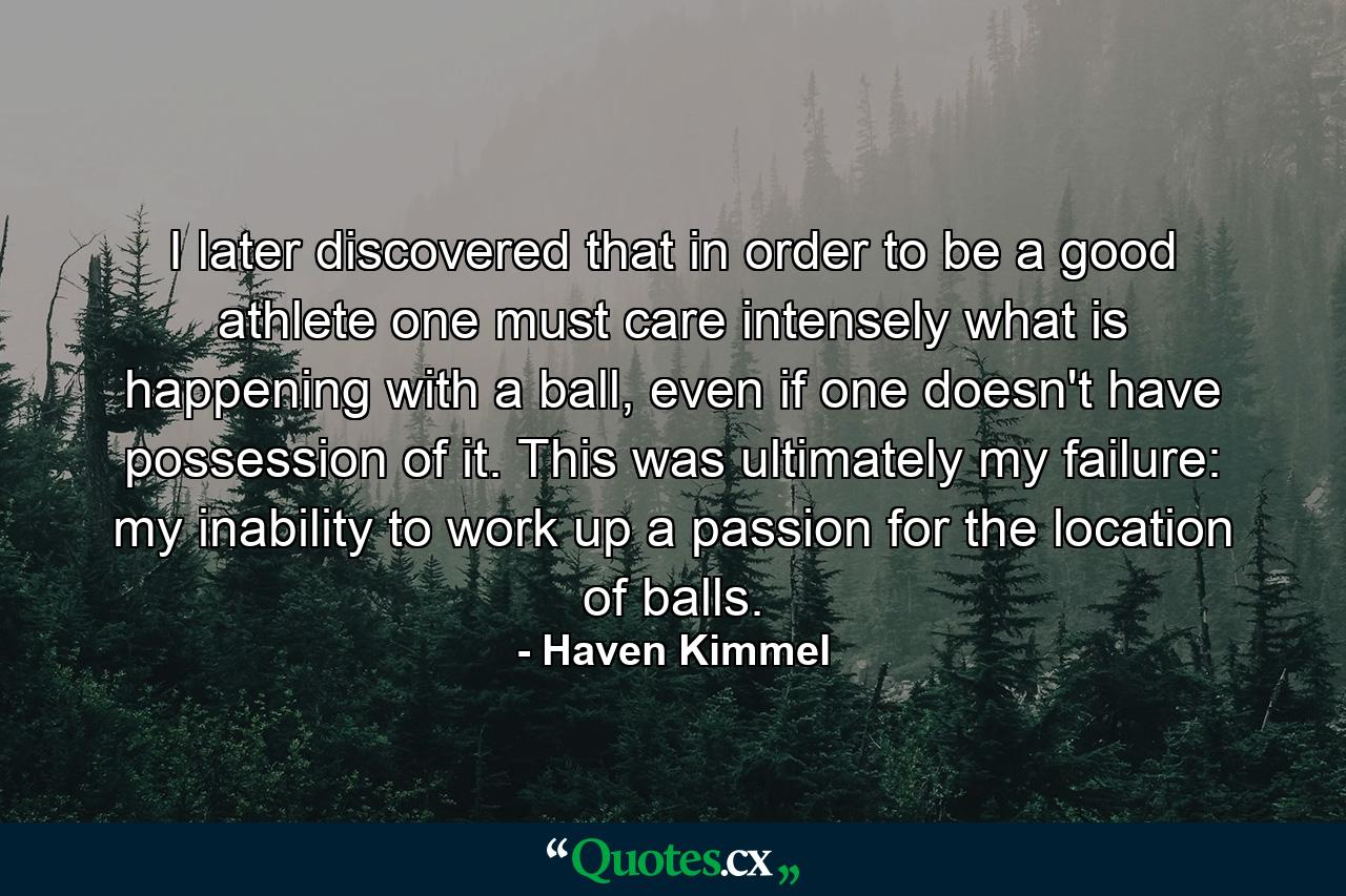 I later discovered that in order to be a good athlete one must care intensely what is happening with a ball, even if one doesn't have possession of it. This was ultimately my failure: my inability to work up a passion for the location of balls. - Quote by Haven Kimmel