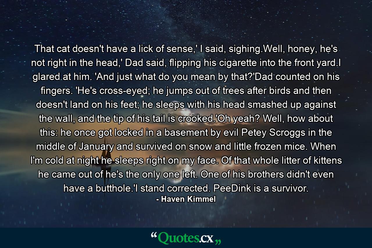 That cat doesn't have a lick of sense,' I said, sighing.Well, honey, he's not right in the head,' Dad said, flipping his cigarette into the front yard.I glared at him. 'And just what do you mean by that?'Dad counted on his fingers. 'He's cross-eyed; he jumps out of trees after birds and then doesn't land on his feet; he sleeps with his head smashed up against the wall, and the tip of his tail is crooked.'Oh yeah? Well, how about this: he once got locked in a basement by evil Petey Scroggs in the middle of January and survived on snow and little frozen mice. When I'm cold at night he sleeps right on my face. Of that whole litter of kittens he came out of he's the only one left. One of his brothers didn't even have a butthole.'I stand corrected. PeeDink is a survivor. - Quote by Haven Kimmel