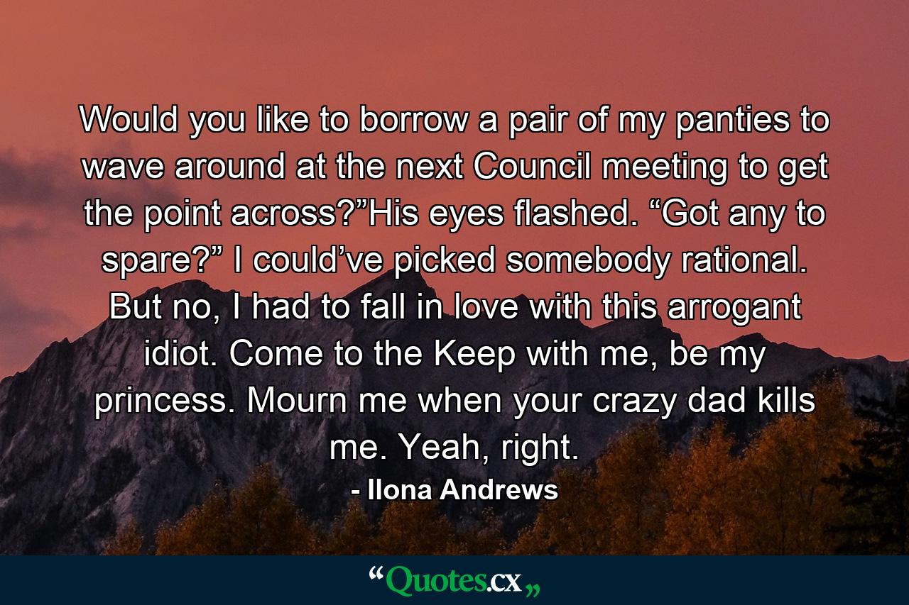 Would you like to borrow a pair of my panties to wave around at the next Council meeting to get the point across?”His eyes flashed. “Got any to spare?” I could’ve picked somebody rational. But no, I had to fall in love with this arrogant idiot. Come to the Keep with me, be my princess. Mourn me when your crazy dad kills me. Yeah, right. - Quote by Ilona Andrews