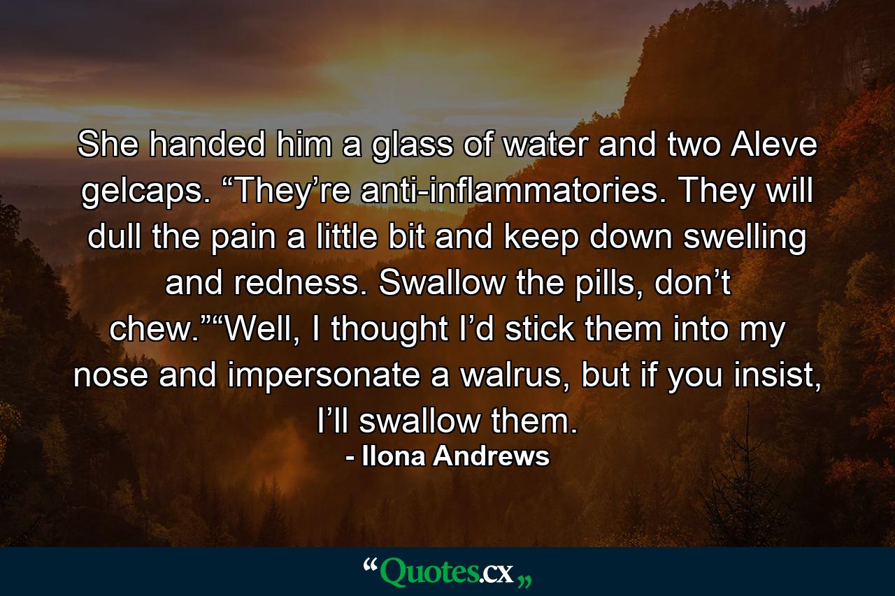 She handed him a glass of water and two Aleve gelcaps. “They’re anti-inflammatories. They will dull the pain a little bit and keep down swelling and redness. Swallow the pills, don’t chew.”“Well, I thought I’d stick them into my nose and impersonate a walrus, but if you insist, I’ll swallow them. - Quote by Ilona Andrews