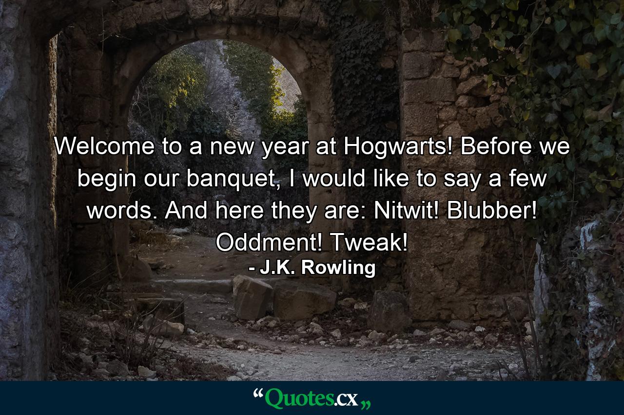 Welcome to a new year at Hogwarts! Before we begin our banquet, I would like to say a few words. And here they are: Nitwit! Blubber! Oddment! Tweak! - Quote by J.K. Rowling