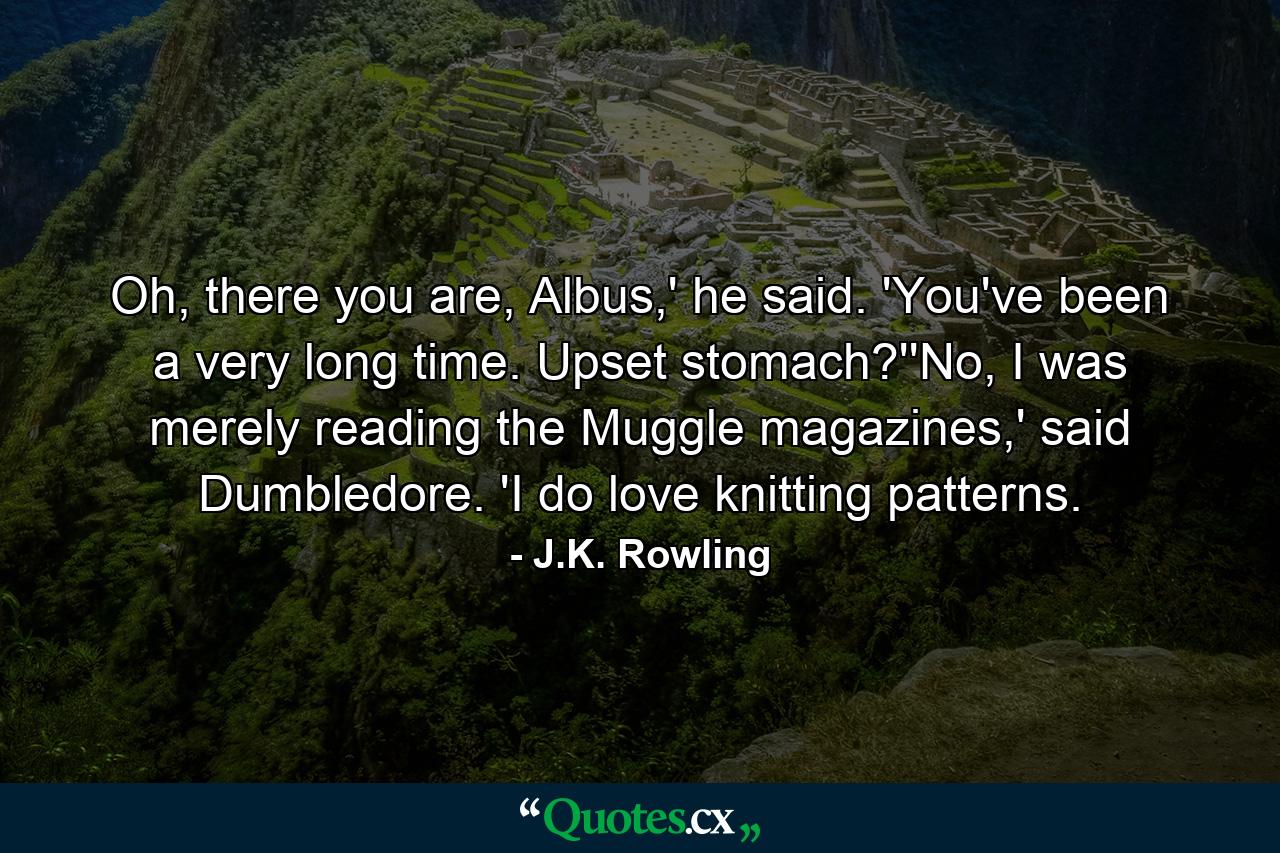 Oh, there you are, Albus,' he said. 'You've been a very long time. Upset stomach?''No, I was merely reading the Muggle magazines,' said Dumbledore. 'I do love knitting patterns. - Quote by J.K. Rowling