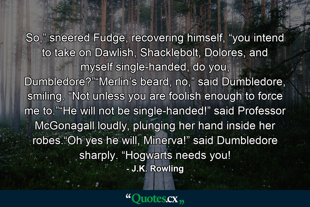 So,” sneered Fudge, recovering himself, “you intend to take on Dawlish, Shacklebolt, Dolores, and myself single-handed, do you, Dumbledore?”“Merlin’s beard, no,” said Dumbledore, smiling. “Not unless you are foolish enough to force me to.”“He will not be single-handed!” said Professor McGonagall loudly, plunging her hand inside her robes.“Oh yes he will, Minerva!” said Dumbledore sharply. “Hogwarts needs you! - Quote by J.K. Rowling