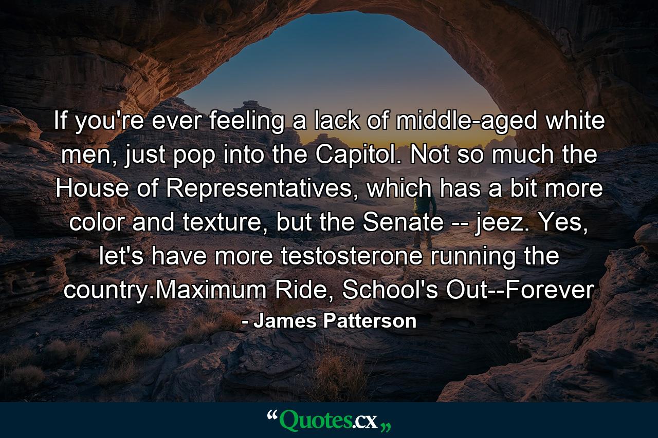 If you're ever feeling a lack of middle-aged white men, just pop into the Capitol. Not so much the House of Representatives, which has a bit more color and texture, but the Senate -- jeez. Yes, let's have more testosterone running the country.Maximum Ride, School's Out--Forever - Quote by James Patterson