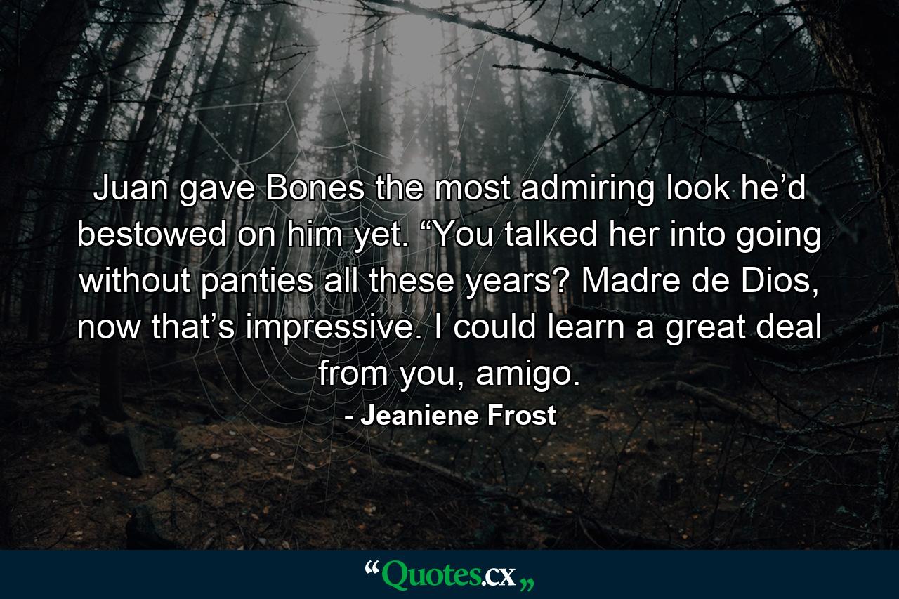 Juan gave Bones the most admiring look he’d bestowed on him yet. “You talked her into going without panties all these years? Madre de Dios, now that’s impressive. I could learn a great deal from you, amigo. - Quote by Jeaniene Frost