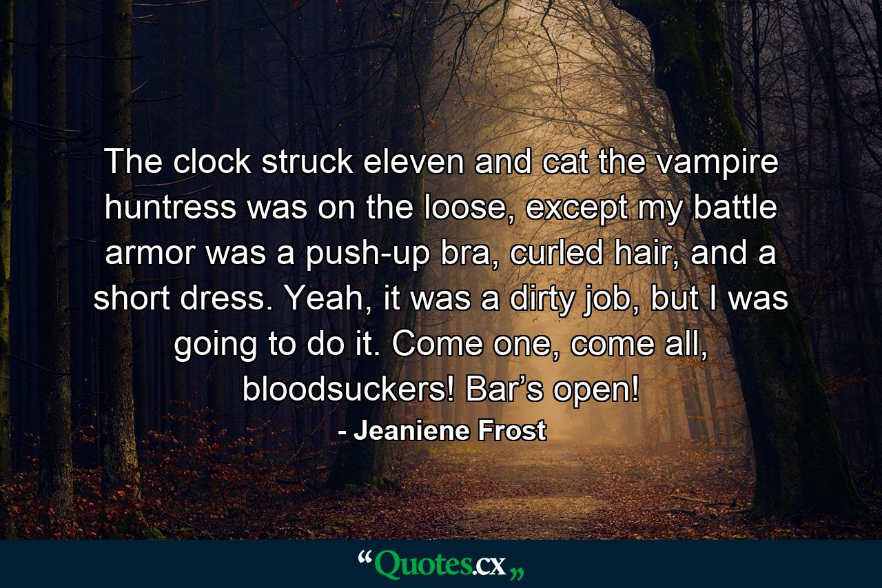 The clock struck eleven and cat the vampire huntress was on the loose, except my battle armor was a push-up bra, curled hair, and a short dress. Yeah, it was a dirty job, but I was going to do it. Come one, come all, bloodsuckers! Bar’s open! - Quote by Jeaniene Frost