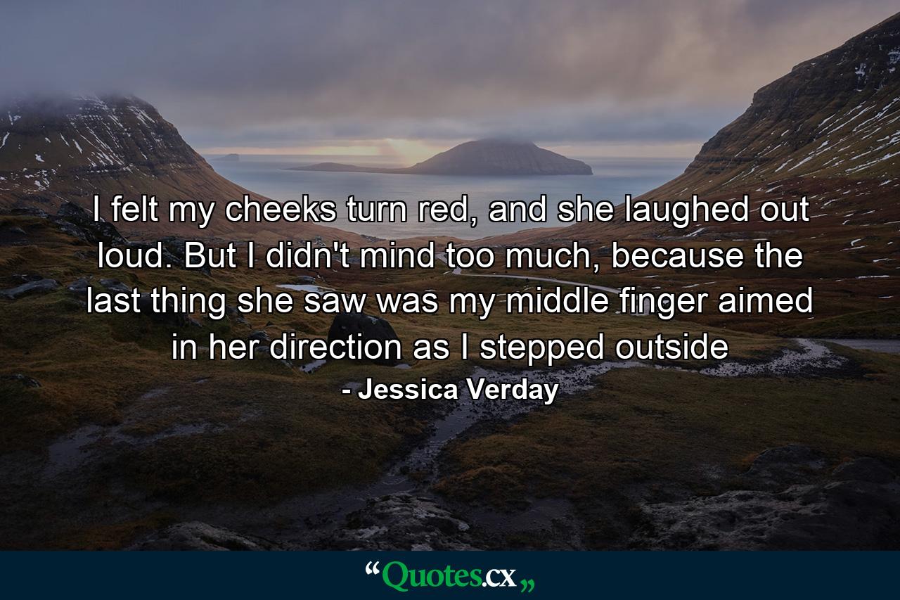 I felt my cheeks turn red, and she laughed out loud. But I didn't mind too much, because the last thing she saw was my middle finger aimed in her direction as I stepped outside - Quote by Jessica Verday