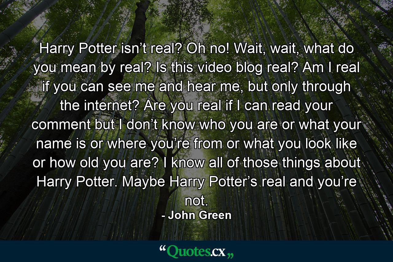 Harry Potter isn’t real? Oh no! Wait, wait, what do you mean by real? Is this video blog real? Am I real if you can see me and hear me, but only through the internet? Are you real if I can read your comment but I don’t know who you are or what your name is or where you’re from or what you look like or how old you are? I know all of those things about Harry Potter. Maybe Harry Potter’s real and you’re not. - Quote by John Green